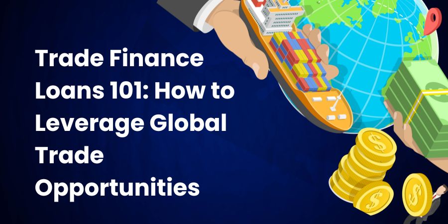 Trade Finance Loans 101: How to Leverage Global Trade Opportunities